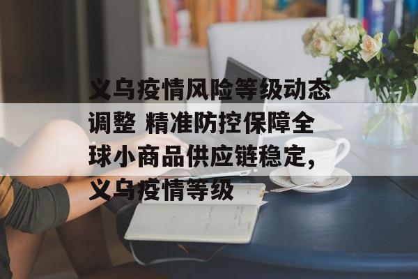 义乌疫情风险等级动态调整 精准防控保障全球小商品供应链稳定,义乌疫情等级