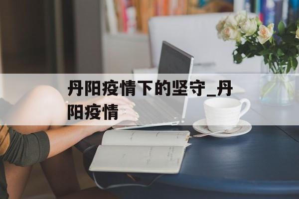 丹阳疫情下的坚守_丹阳疫情